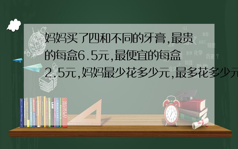 妈妈买了四和不同的牙膏,最贵的每盒6.5元,最便宜的每盒2.5元,妈妈最少花多少元,最多花多少元?