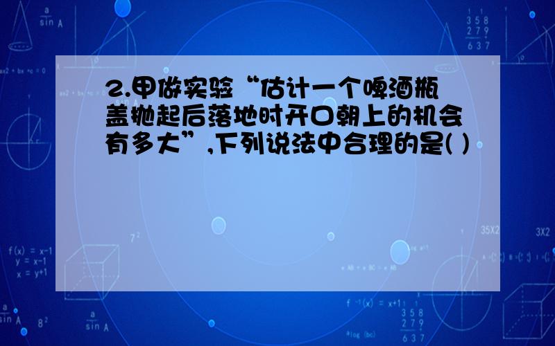 2.甲做实验“估计一个啤酒瓶盖抛起后落地时开口朝上的机会有多大”,下列说法中合理的是( )