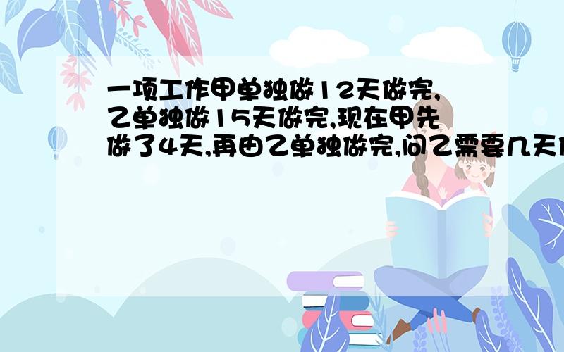 一项工作甲单独做12天做完,乙单独做15天做完,现在甲先做了4天,再由乙单独做完,问乙需要几天做完?