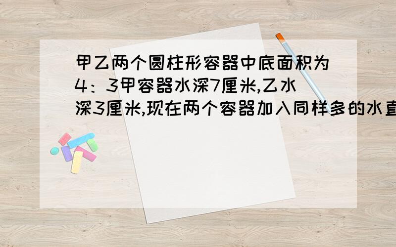 甲乙两个圆柱形容器中底面积为4：3甲容器水深7厘米,乙水深3厘米,现在两个容器加入同样多的水直道水相等