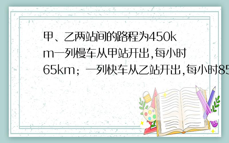 甲、乙两站间的路程为450km一列慢车从甲站开出,每小时65km；一列快车从乙站开出,每小时85km,两列火车