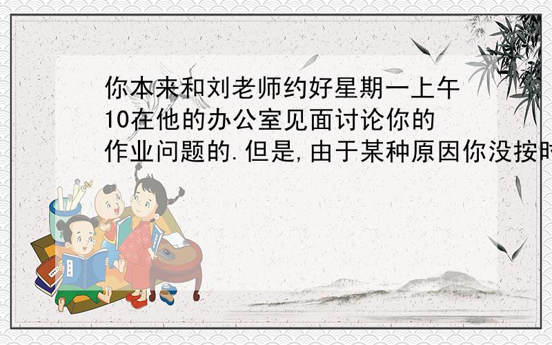 你本来和刘老师约好星期一上午10在他的办公室见面讨论你的作业问题的.但是,由于某种原因你没按时赴约.写一封不得少于80字