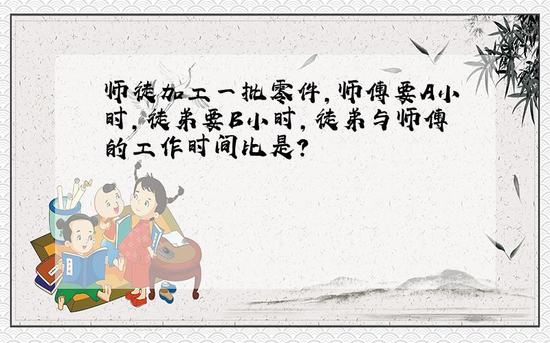 师徒加工一批零件,师傅要A小时,徒弟要B小时,徒弟与师傅的工作时间比是?