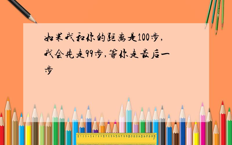 如果我和你的距离是100步,我会先走99步,等你走最后一步