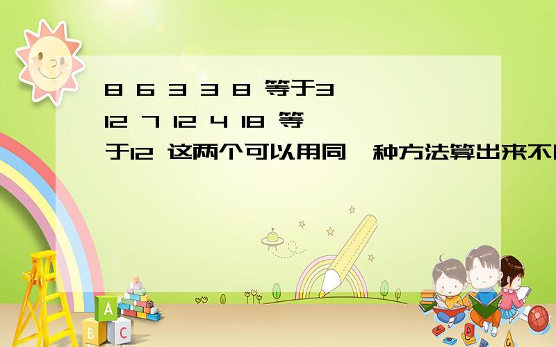 8 6 3 3 8 等于3 12 7 12 4 18 等于12 这两个可以用同一种方法算出来不啊,我急用 麻烦老师了?