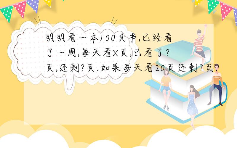 明明看一本100页书,已经看了一周,每天看X页,已看了?页,还剩?页.如果每天看20页还剩?页.