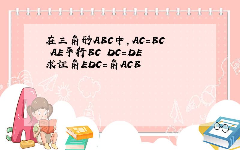 在三角形ABC中,AC=BC AE平行BC DC=DE 求证角EDC=角ACB