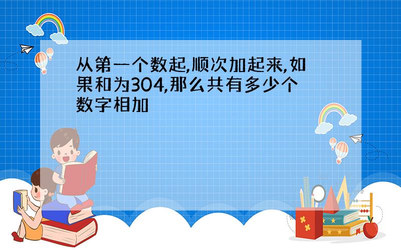 从第一个数起,顺次加起来,如果和为304,那么共有多少个数字相加