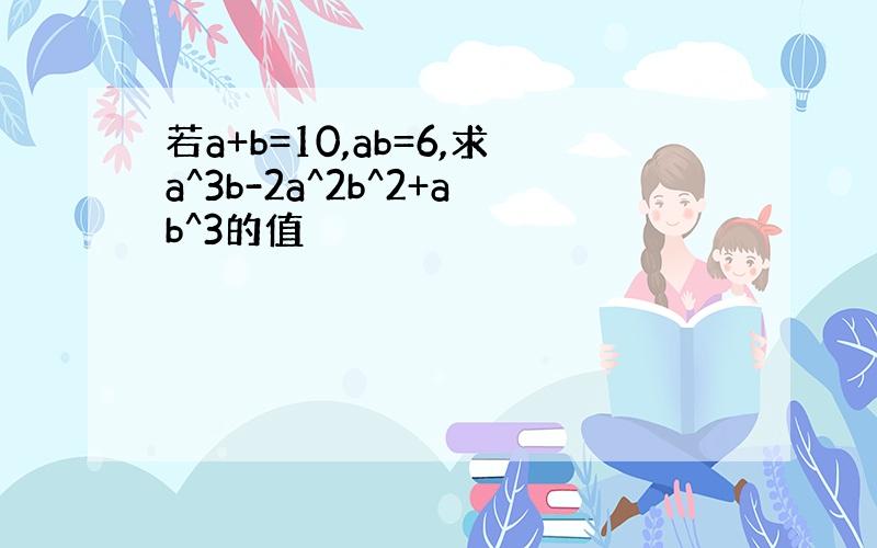 若a+b=10,ab=6,求a^3b-2a^2b^2+ab^3的值