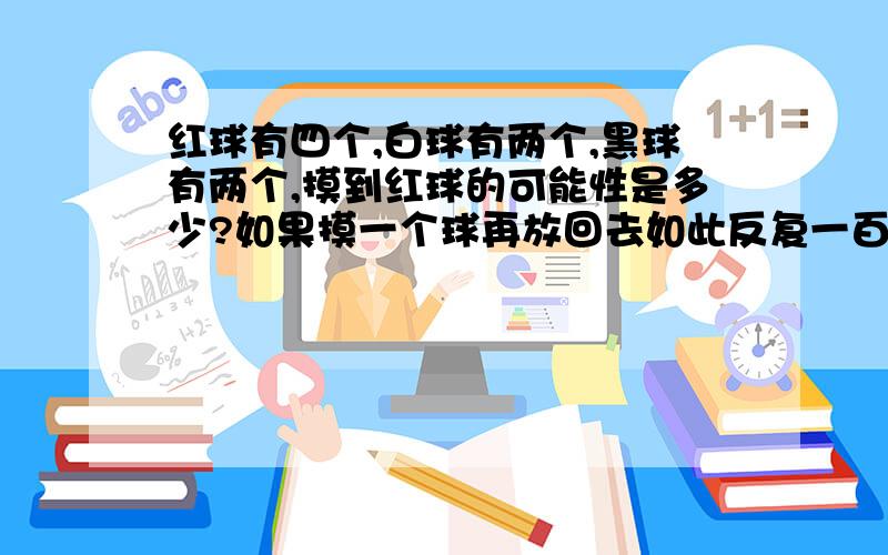 红球有四个,白球有两个,黑球有两个,摸到红球的可能性是多少?如果摸一个球再放回去如此反复一百次,摸到红