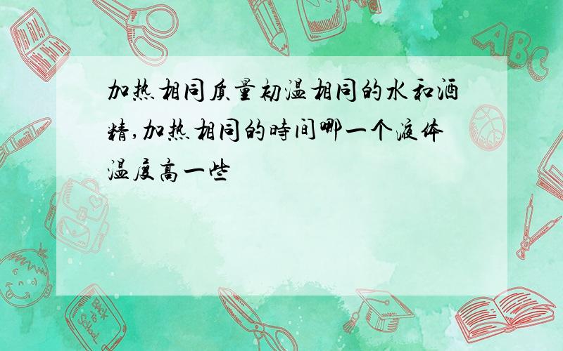 加热相同质量初温相同的水和酒精,加热相同的时间哪一个液体温度高一些