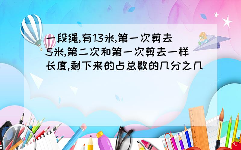 一段绳,有13米,第一次剪去5米,第二次和第一次剪去一样长度,剩下来的占总数的几分之几