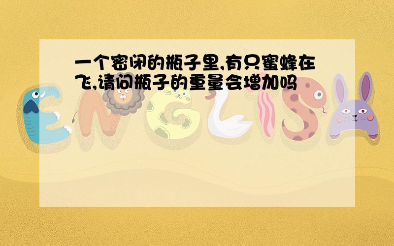 一个密闭的瓶子里,有只蜜蜂在飞,请问瓶子的重量会增加吗