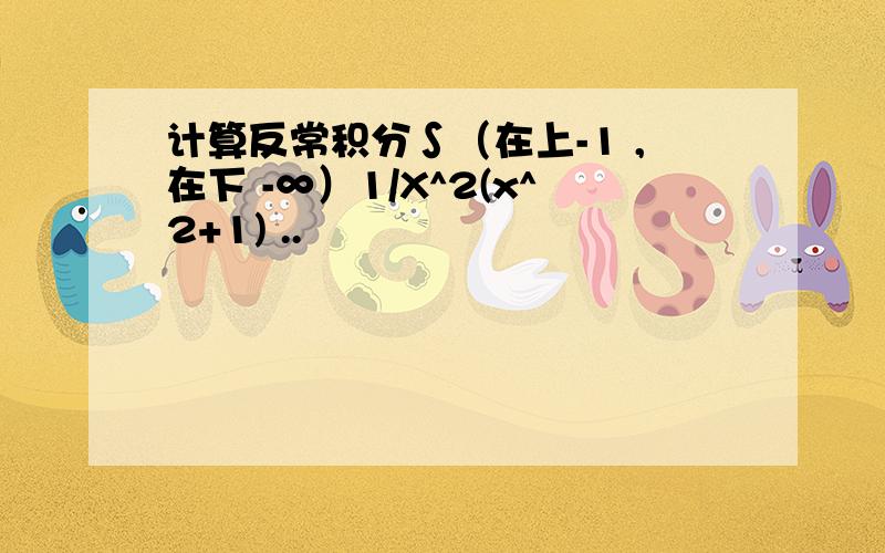 计算反常积分∫（在上-1 ,在下 -∞）1/X^2(x^2+1) ..