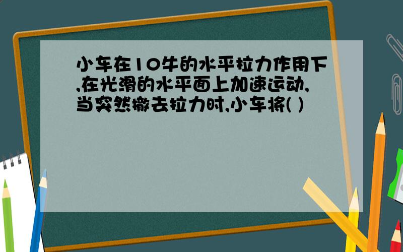 小车在10牛的水平拉力作用下,在光滑的水平面上加速运动,当突然撤去拉力时,小车将( )