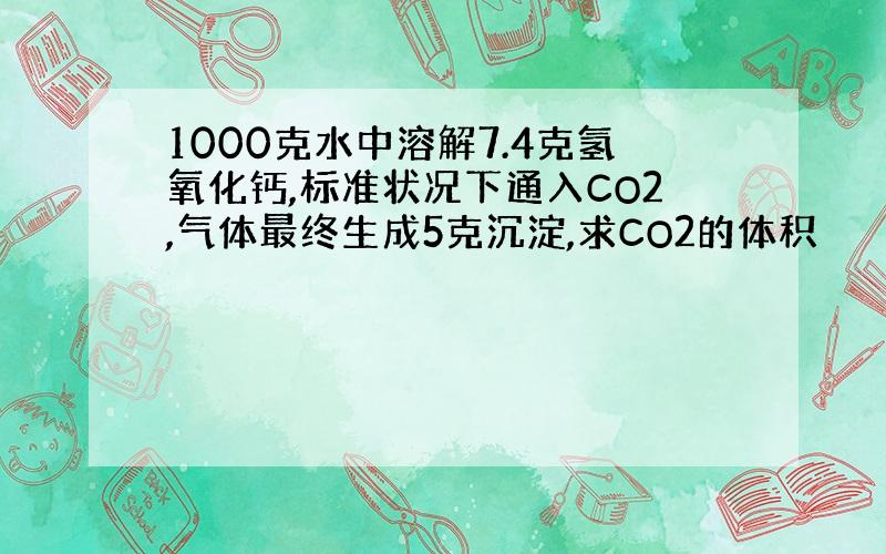 1000克水中溶解7.4克氢氧化钙,标准状况下通入CO2,气体最终生成5克沉淀,求CO2的体积