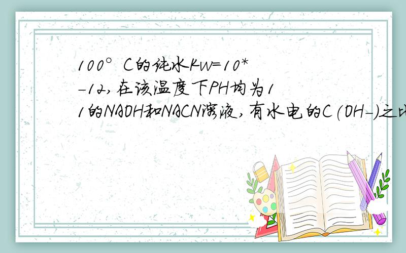 100°C的纯水Kw=10*-12,在该温度下PH均为11的NAOH和NACN溶液,有水电的C(OH-)之比为