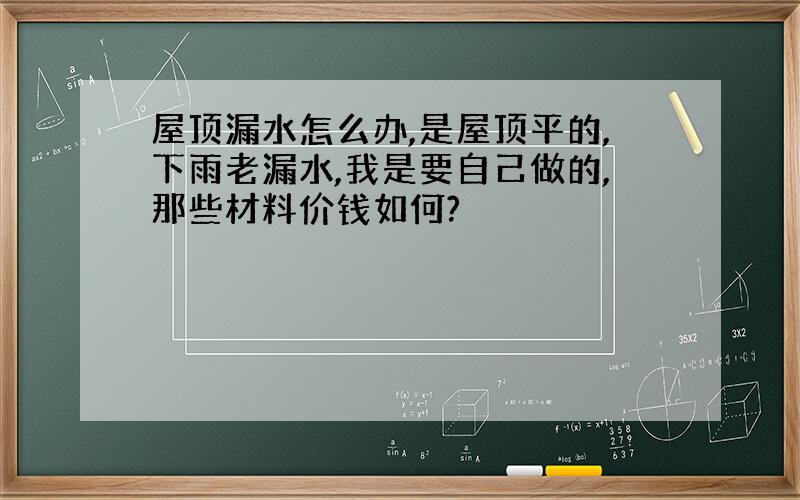 屋顶漏水怎么办,是屋顶平的,下雨老漏水,我是要自己做的,那些材料价钱如何?