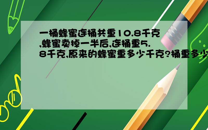 一桶蜂蜜连桶共重10.8千克,蜂蜜卖掉一半后,连桶重5.8千克,原来的蜂蜜重多少千克?桶重多少千克?