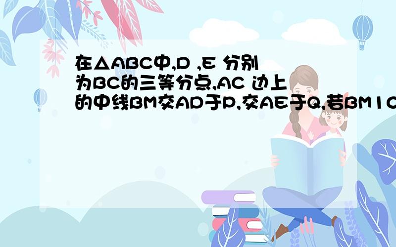 在△ABC中,D ,E 分别为BC的三等分点,AC 边上的中线BM交AD于P,交AE于Q,若BM10cm,试求BP,PQ