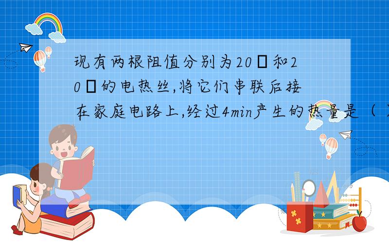 现有两根阻值分别为20Ω和20Ω的电热丝,将它们串联后接在家庭电路上,经过4min产生的热量是（ ）J.如果