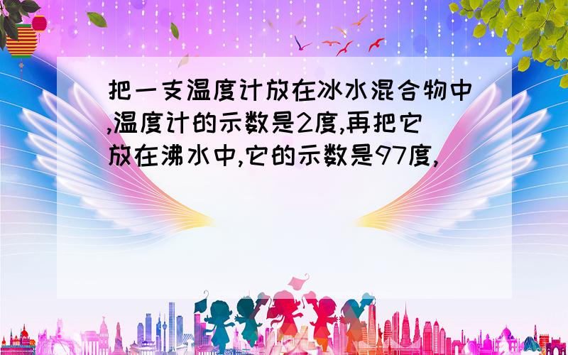 把一支温度计放在冰水混合物中,温度计的示数是2度,再把它放在沸水中,它的示数是97度,