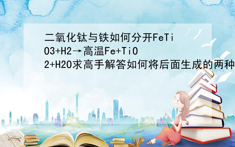 二氧化钛与铁如何分开FeTiO3+H2→高温Fe+TiO2+H2O求高手解答如何将后面生成的两种固体分开