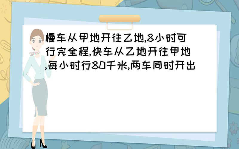 慢车从甲地开往乙地,8小时可行完全程,快车从乙地开往甲地,每小时行80千米,两车同时开出