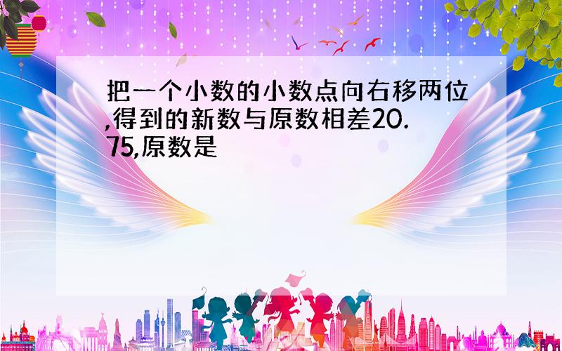 把一个小数的小数点向右移两位,得到的新数与原数相差20.75,原数是