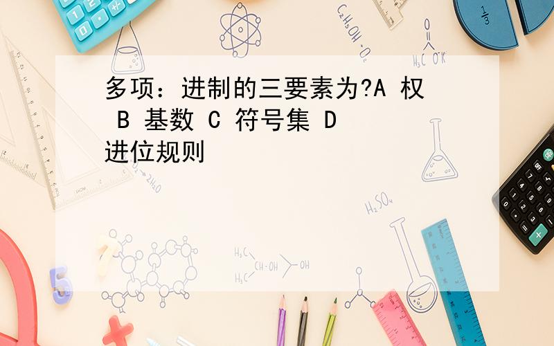 多项：进制的三要素为?A 权 B 基数 C 符号集 D 进位规则