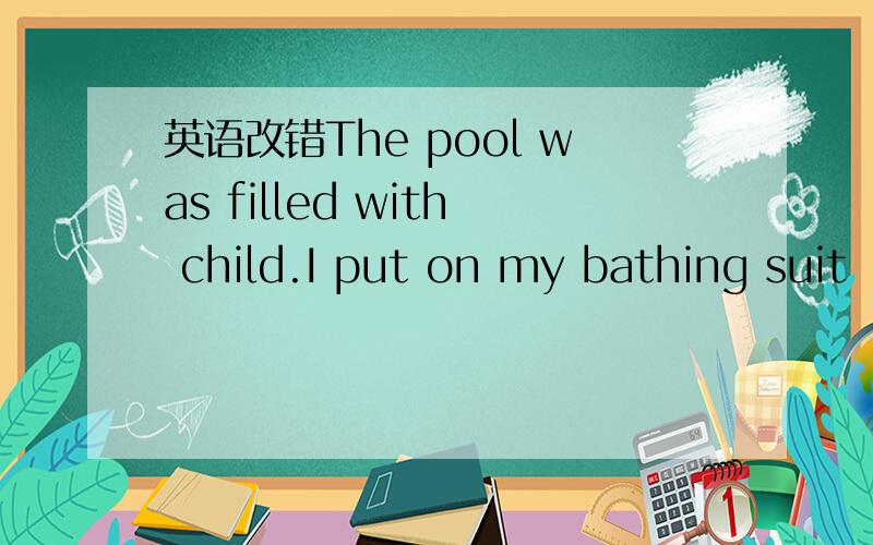 英语改错The pool was filled with child.I put on my bathing suit