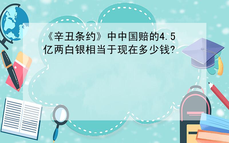 《辛丑条约》中中国赔的4.5亿两白银相当于现在多少钱?