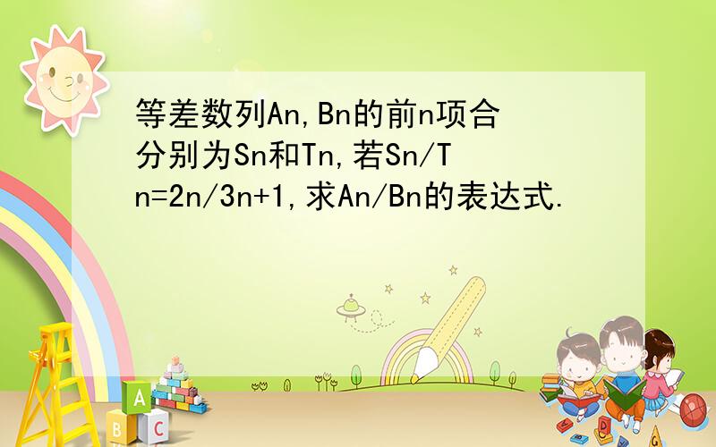 等差数列An,Bn的前n项合分别为Sn和Tn,若Sn/Tn=2n/3n+1,求An/Bn的表达式.