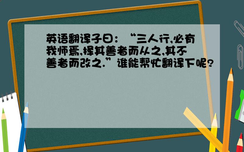 英语翻译子曰：“三人行,必有我师焉,择其善者而从之,其不善者而改之.”谁能帮忙翻译下呢?