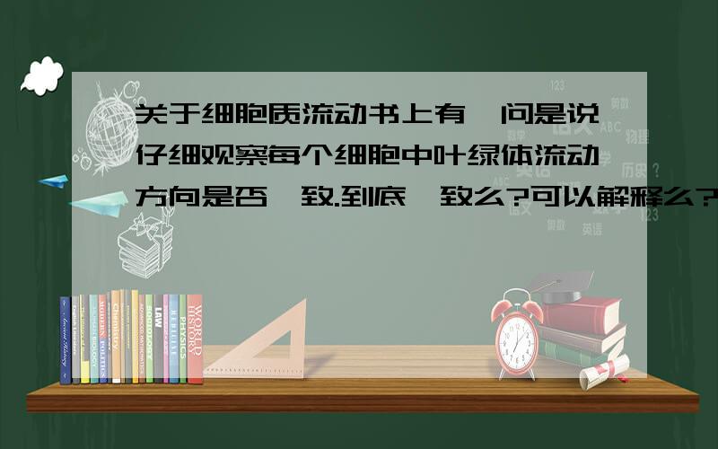 关于细胞质流动书上有一问是说仔细观察每个细胞中叶绿体流动方向是否一致.到底一致么?可以解释么?如果能的话简单解释一下.不