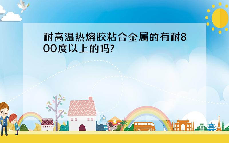 耐高温热熔胶粘合金属的有耐800度以上的吗?