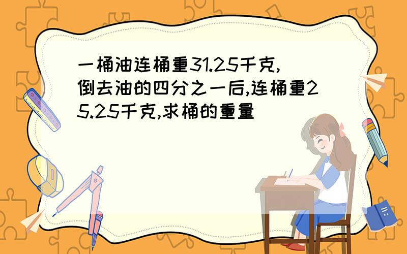 一桶油连桶重31.25千克,倒去油的四分之一后,连桶重25.25千克,求桶的重量