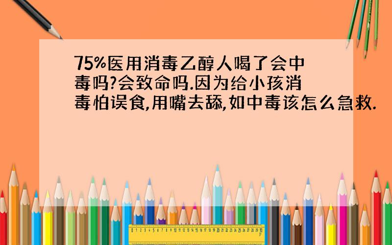 75%医用消毒乙醇人喝了会中毒吗?会致命吗.因为给小孩消毒怕误食,用嘴去舔,如中毒该怎么急救.