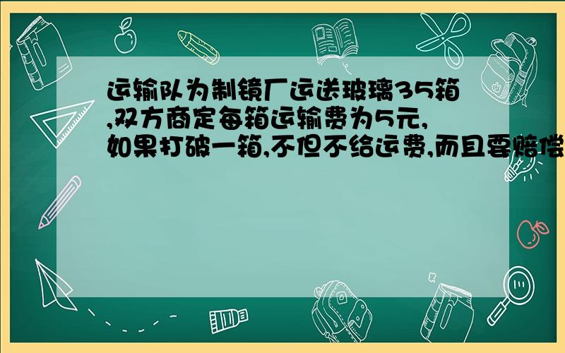 运输队为制镜厂运送玻璃35箱,双方商定每箱运输费为5元,如果打破一箱,不但不给运费,而且要赔偿50元,结果运输队得到运费