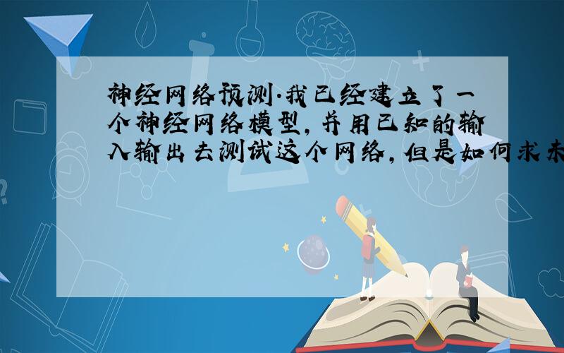 神经网络预测.我已经建立了一个神经网络模型,并用已知的输入输出去测试这个网络,但是如何求未知输入呢?