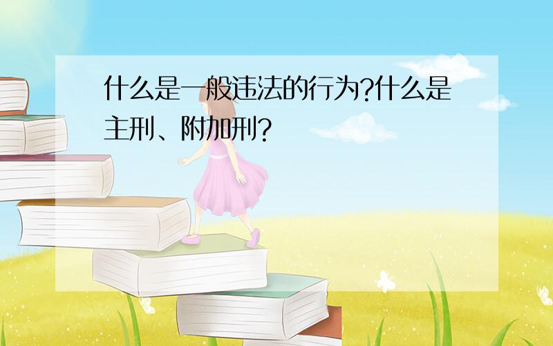 什么是一般违法的行为?什么是主刑、附加刑?