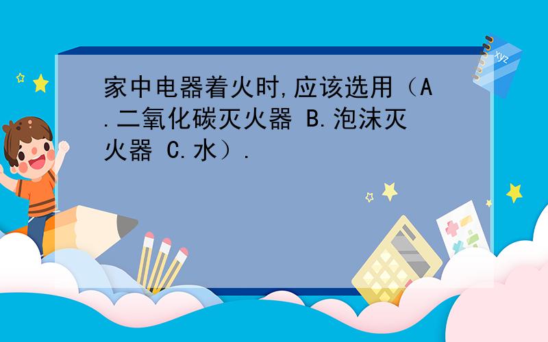 家中电器着火时,应该选用（A.二氧化碳灭火器 B.泡沫灭火器 C.水）.