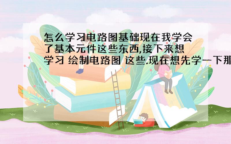 怎么学习电路图基础现在我学会了基本元件这些东西,接下来想学习 绘制电路图 这些.现在想先学一下那些基本电路图 简单的电路