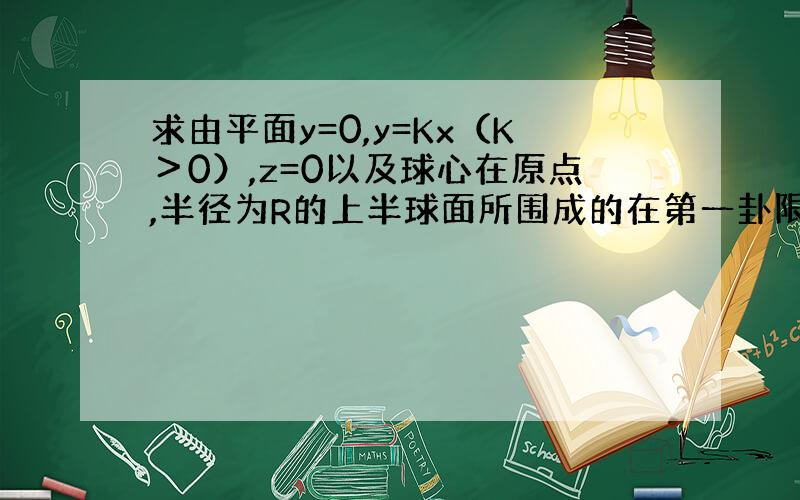 求由平面y=0,y=Kx（K＞0）,z=0以及球心在原点,半径为R的上半球面所围成的在第一卦限内的立体的体积.大学