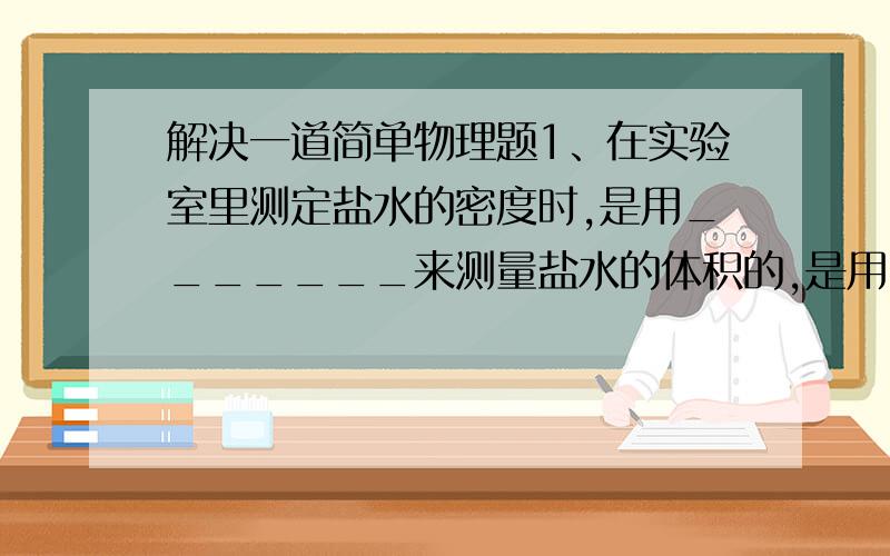 解决一道简单物理题1、在实验室里测定盐水的密度时,是用_______来测量盐水的体积的,是用_________来测量盐水