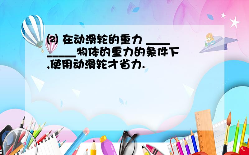 ⑵ 在动滑轮的重力 _________物体的重力的条件下,使用动滑轮才省力.