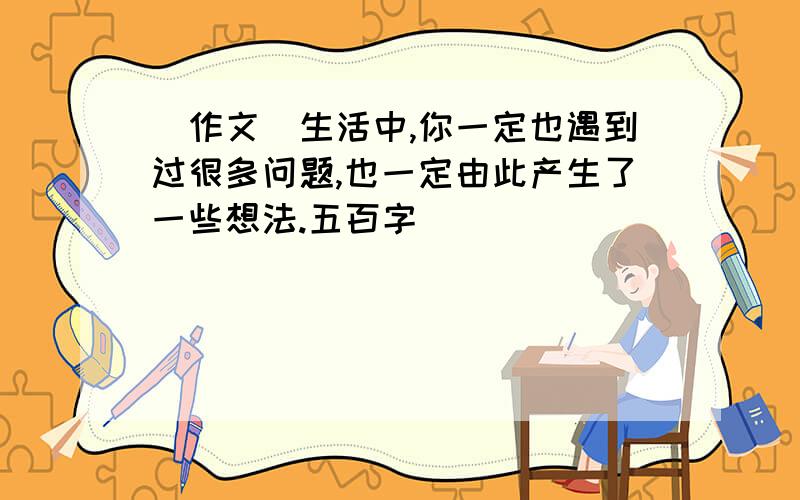 （作文）生活中,你一定也遇到过很多问题,也一定由此产生了一些想法.五百字