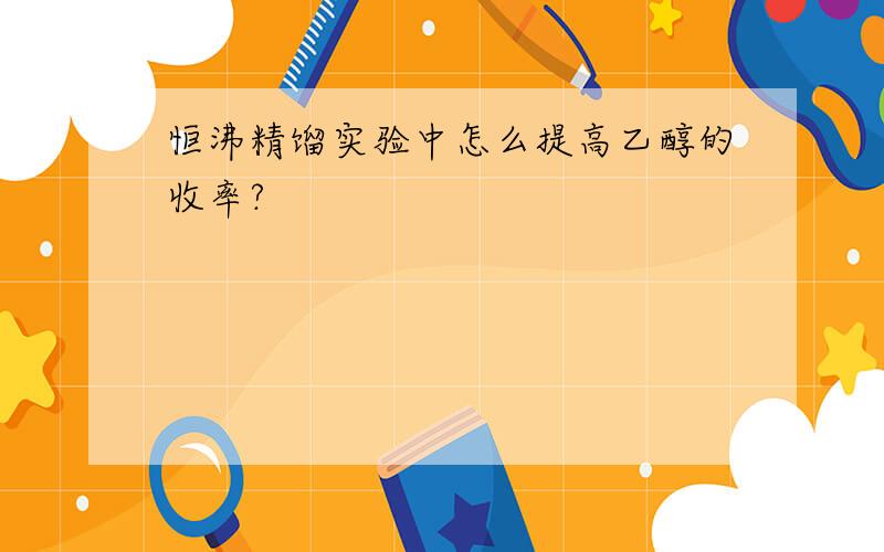 恒沸精馏实验中怎么提高乙醇的收率?