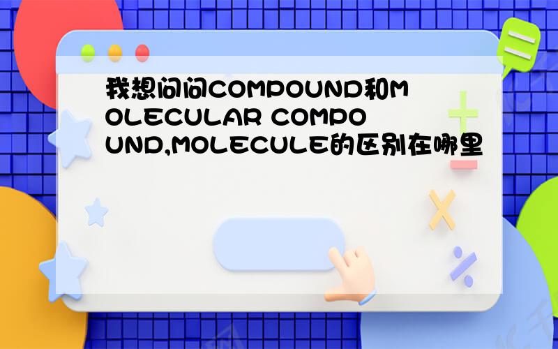 我想问问COMPOUND和MOLECULAR COMPOUND,MOLECULE的区别在哪里