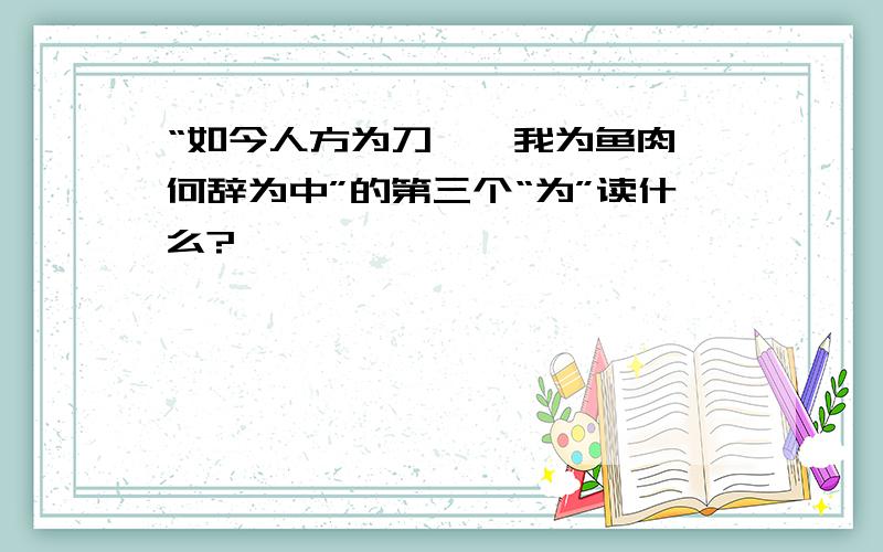 “如今人方为刀徂,我为鱼肉,何辞为中”的第三个“为”读什么?